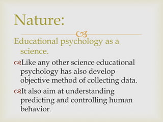 
Educational psychology as a
science.
Like any other science educational
psychology has also develop
objective method of collecting data.
It also aim at understanding
predicting and controlling human
behavior.
Nature:
 