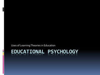 EDUCATIONAL PSYCHOLOGY
Uses of LearningTheories in Education
 