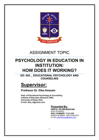 - 1 -
ASSIGNMENT TOPIC
PSYCHOLOGY IN EDUCATION IN
INSTITUTION:
HOW DOES IT WORKING?
ED: 603 _ EDUCATIONAL PSYCHOLOGY AND
COUNSELING
Supervisor:
Professor Dr. Diba Hossain
Dept. of Educational Psychology & Counselling
Institute of Education Research (IER),
University of Dhaka (DU).
E-mail: diba_h@yahoo.com
Presented By:
ARIFUL ISLAM BHUIYAN
M.ED (EVENING)
ROLL NUMBER: 17-01-320
MOBILE NUMBER: +8801610007970
E-mail: ariful.bhuiyan@yahoo.com
 