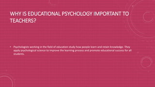 WHY IS EDUCATIONAL PSYCHOLOGY IMPORTANT TO
TEACHERS?
• Psychologists working in the field of education study how people learn and retain knowledge. They
apply psychological science to improve the learning process and promote educational success for all
students.
 