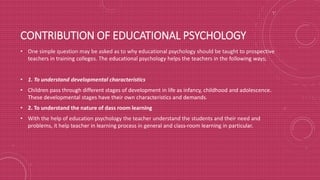 CONTRIBUTION OF EDUCATIONAL PSYCHOLOGY
• One simple question may be asked as to why educational psychology should be taught to prospective
teachers in training colleges. The educational psychology helps the teachers in the following ways;
• 1. To understand developmental characteristics
• Children pass through different stages of development in life as infancy, childhood and adolescence.
These developmental stages have their own characteristics and demands.
• 2. To understand the nature of dass room learning
• With the help of education psychology the teacher understand the students and their need and
problems, it help teacher in learning process in general and class-room learning in particular.
 