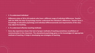 • 3. To understand individual
• Difference sclass of 30 to 50 students who have a different range of individual differences. Teacher
with the With the help of psychology teacher understand the individual's differences. Teacher faces a
knowledge of education psychology and individual differencesneeds and requirements of the class.
may adjust his teaching .
• 4. To understand effective teaching methods:
• Every day experience shows that lack of proper methods of teaching sometimes resultfailure of
communication in the classroom. The educational psychology gives us the knowledges iof appropriate
methods of teaching. It helps in developing new strategies of teaching.
 