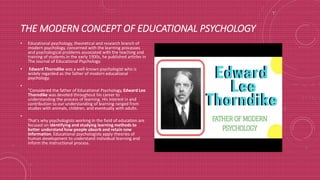THE MODERN CONCEPT OF EDUCATIONAL PSYCHOLOGY
• Educational psychology, theoretical and research branch of
modern psychology, concerned with the learning processes
and psychological problems associated with the teaching and
training of students.In the early 1900s, he published articles in
The Journal of Educational Psychology.
• Edward Thorndike was a well-known psychologist who is
widely regarded as the father of modern educational
psychology.
•
"Considered the father of Educational Psychology, Edward Lee
Thorndike was devoted throughout his career to
understanding the process of learning. His interest in and
contribution to our understanding of learning ranged from
studies with animals, children, and eventually with adults.
•
That's why psychologists working in the field of education are
focused on identifying and studying learning methods to
better understand how people absorb and retain new
information. Educational psychologists apply theories of
human development to understand individual learning and
inform the instructional process.
•
 