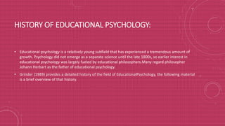 HISTORY OF EDUCATIONAL PSYCHOLOGY:
• Educational psychology is a relatively young subfield that has experienced a tremendous amount of
growth. Psychology did not emerge as a separate science until the late 1800s, so earlier interest in
educational psychology was largely fueled by educational philosophers.Many regard philosopher
Johann Herbart as the father of educational psychology.
• Grinder (1989) provides a detailed history of the field of EducationalPsychology, the following material
is a brief overview of that history.
 