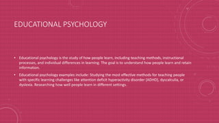 EDUCATIONAL PSYCHOLOGY
• Educational psychology is the study of how people learn, including teaching methods, instructional
processes, and individual differences in learning. The goal is to understand how people learn and retain
information.
• Educational psychology examples include: Studying the most effective methods for teaching people
with specific learning challenges like attention deficit hyperactivity disorder (ADHD), dyscalculia, or
dyslexia. Researching how well people learn in different settings.
 