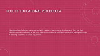 ROLE OF EDUCATIONAL PSYCHOLOGY
• Educational psychologists are concerned with children's learning and development. They use their
specialist skills in psychological and educational assessment techniques to help those having difficulties
in learning, behaviour or social adjustment.
 