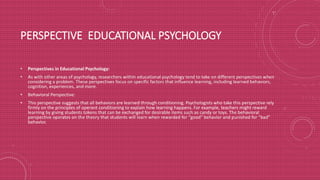 PERSPECTIVE EDUCATIONAL PSYCHOLOGY
• Perspectives in Educational Psychology:
• As with other areas of psychology, researchers within educational psychology tend to take on different perspectives when
considering a problem. These perspectives focus on specific factors that influence learning, including learned behaviors,
cognition, experiences, and more.
• Behavioral Perspective:
• This perspective suggests that all behaviors are learned through conditioning. Psychologists who take this perspective rely
firmly on the principles of operant conditioning to explain how learning happens. For example, teachers might reward
learning by giving students tokens that can be exchanged for desirable items such as candy or toys. The behavioral
perspective operates on the theory that students will learn when rewarded for "good" behavior and punished for "bad"
behavior.
 