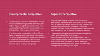 Developmental Perspective
• This perspective focuses on how children acquire
new skills and knowledge as they develop.2 Jean
Piaget's stages of cognitive development is one
example of an important developmental theory
looking at how children grow intellectually.
• By understanding how children think at different
stages of development, educational psychologists
can better understand what children are capable of
at each point of their growth. This can help
educators create instructional methods and
materials aimed at certain age groups.
Cognitive Perspective
• The cognitive approach has become much more
widespread, mainly because it accounts for how factors
such as memories, beliefs, emotions, and motivations
contribute to the learning process.4 This theory
supports the idea that a person learns as a result of their
own motivation, not as a result of external rewards.
• Cognitive psychology aims to understand how people
think, learn, remember, and process
information.Educational psychologists who take a
cognitive perspective are interested in understanding
how kids become motivated to learn, how they
remember the things that they learn, and how they
solve problems, among other topics.
 