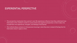 EXPERIENTIAL PERSPECTIVE
• This perspective emphasizes that a person's own life experiences influence how they understand new
information.6 This method is similar to constructivist and cognitive perspectives in that it takes into
consideration the experiences, thoughts, and feelings of the learner.
• This method allows someone to find personal meaning in what they learn instead of feeling that the
information doesn't apply to them.
 