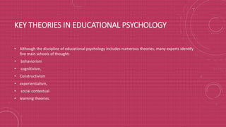 KEY THEORIES IN EDUCATIONAL PSYCHOLOGY
• Although the discipline of educational psychology includes numerous theories, many experts identify
five main schools of thought:
• behaviorism
• cognitivism,
• Constructivism
• experientialism,
• social contextual
• learning theories.
 