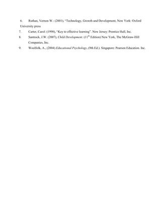 6.    Ruthan, Vernon W.: (2001), “Technology, Growth and Development, New York: Oxford
 University press
7.     Carter, Carol: (1998), “Key to effective learning”. New Jersey: Prentice Hall, Inc.
8.     Santrock, J.W. (2007), Child Development. (11th Edition) New York, The McGraw-Hill
       Companies, Inc.
9.     Woolfolk, A., (2004) Educational Psychology, (9th Ed.). Singapore: Pearson Education. Inc.
 