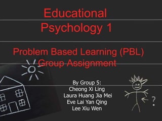 Educational
Psychology 1
Problem Based Learning (PBL)
Group Assignment
By Group 5:
Cheong Xi Ling
Laura Huang Jia Mei
Eve Lai Yan Qing
Lee Xiu Wen
 