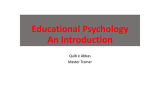 Educational Psychology
An Introduction
Qulb e Abbas
Master Trainer
 