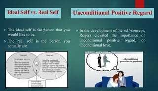 Ideal Self vs. Real Self Unconditional Positive Regard
 In the development of the self-concept,
Rogers elevated the importance of
unconditional positive regard, or
unconditional love.
 The ideal self is the person that you
would like to be.
 The real self is the person you
actually are.
 