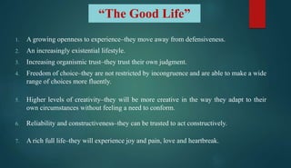 “The Good Life”
1. A growing openness to experience–they move away from defensiveness.
2. An increasingly existential lifestyle.
3. Increasing organismic trust–they trust their own judgment.
4. Freedom of choice–they are not restricted by incongruence and are able to make a wide
range of choices more fluently.
5. Higher levels of creativity–they will be more creative in the way they adapt to their
own circumstances without feeling a need to conform.
6. Reliability and constructiveness–they can be trusted to act constructively.
7. A rich full life–they will experience joy and pain, love and heartbreak.
 