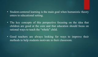 • Student-centered learning is the main goal when humanistic theory
enters to educational setting.
• The key concepts of this perspective focusing on the idea that
children are good at the core and that education should focus on
rational ways to teach the “whole” child.
• Good teachers are always looking for ways to improve their
methods to help students motivate in their classroom.
 