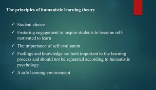 The principles of humanistic learning theory
 Student choice
 Fostering engagement to inspire students to become self-
motivated to learn
 The importance of self evaluation
 Feelings and knowledge are both important to the learning
process and should not be separated according to humanistic
psychology
 A safe learning environment
 