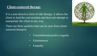 Client-centered therapy
It is a non-directive form of talk therapy. it allows the
client to lead the conversation and does not attempt to
manipulate the client in any way.
There are three qualities that can be seen from client-
centered therapist:
• Unconditional positive regards
• Genuineness
• Empathy
 