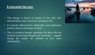Existential therapy
• This therapy is based on tenants of free will, self-
determination, and a search for meaning in life.
• It’s heavily influenced by philosophy and emphasizes
positive choices and innate wisdom.
• This is a positive therapy experience for those who are
inclined toward deep thought and searching — support
during the search for freedom to live more
authentically.
 