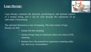 Logo therapy
Logo therapy examines the physical, psychological, and spiritual aspects
of a human being, and it can be seen through the expression of an
individual’s functioning.
The spiritual dimension is one of meaning. The basic tenets of logo
therapy are that:
• human life has meaning
• human beings long to experience their own sense of life
meaning.
• humans have the potential to experience meaning under
any and every circumstance.
 