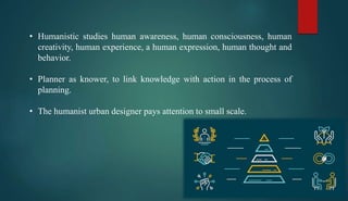 • Humanistic studies human awareness, human consciousness, human
creativity, human experience, a human expression, human thought and
behavior.
• Planner as knower, to link knowledge with action in the process of
planning.
• The humanist urban designer pays attention to small scale.
 