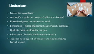 Limitations
• Ignores biological factor
• unscientific – subjective concepts ( self – actualization )
• Humanism ignores the unconscious mind
• Behaviorism – human and animal behavior can be compared
• Qualitative data is difficult to compare
• Ethnocentric ( biased towards western culture )
• Their beliefs in free will in opposition to the deterministic
laws of science
 