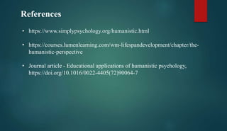 References
• https://www.simplypsychology.org/humanistic.html
• https://courses.lumenlearning.com/wm-lifespandevelopment/chapter/the-
humanistic-perspective
• Journal article - Educational applications of humanistic psychology,
https://doi.org/10.1016/0022-4405(72)90064-7
 