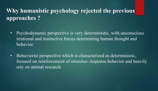 Why humanistic psychology rejected the previous
approaches ?
• Psychodynamic perspective is very deterministic, with unconscious
irrational and instinctive forces determining human thought and
behavior.
• Behaviorist perspective which is characterized as deterministic,
focused on reinforcement of stimulus- response behavior and heavily
rely on animal research.
 