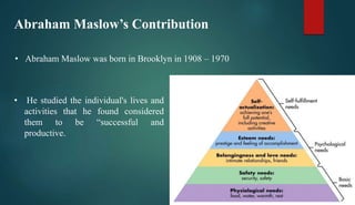 Abraham Maslow’s Contribution
• Abraham Maslow was born in Brooklyn in 1908 – 1970
• He studied the individual's lives and
activities that he found considered
them to be “successful and
productive.
 