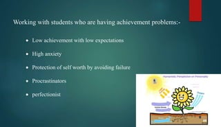Working with students who are having achievement problems:-
 Low achievement with low expectations
 High anxiety
 Protection of self worth by avoiding failure
 Procrastinators
 perfectionist
 