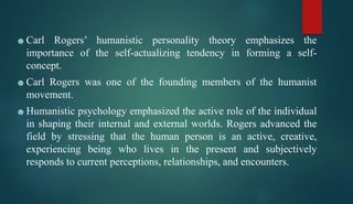 ☻Carl Rogers’ humanistic personality theory emphasizes the
importance of the self-actualizing tendency in forming a self-
concept.
☻Carl Rogers was one of the founding members of the humanist
movement.
☻Humanistic psychology emphasized the active role of the individual
in shaping their internal and external worlds. Rogers advanced the
field by stressing that the human person is an active, creative,
experiencing being who lives in the present and subjectively
responds to current perceptions, relationships, and encounters.
 
