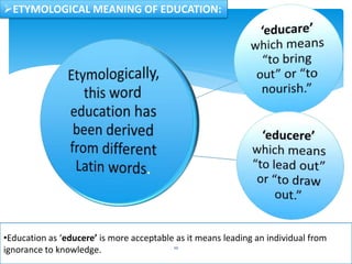 ETYMOLOGICAL MEANING OF EDUCATION:
•Education as ‘educere’ is more acceptable as it means leading an individual from
ignorance to knowledge. 10
 