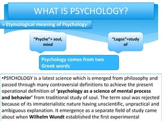 Etymological meaning of Psychology:
WHAT IS PSYCHOLOGY?
“Psyche”= soul,
mind
“Logos”=study
of
Psychology comes from two
Greek words
•PSYCHOLOGY is a latest science which is emerged from philosophy and
passed through many controversial definitions to achieve the present
operational definition of ‘psychology as a science of mental process
and behavior’ from traditional study of soul. The term soul was rejected
because of its immaterialistic nature having unscientific, unpractical and
ambiguous explanation. It emergence as a separate field of study came
about when Wilhelm Wundt established the first experimental
11
 