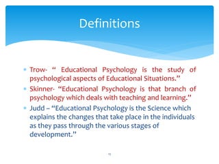  Trow- “ Educational Psychology is the study of
psychological aspects of Educational Situations.”
 Skinner- “Educational Psychology is that branch of
psychology which deals with teaching and learning.”
 Judd – “Educational Psychology is the Science which
explains the changes that take place in the individuals
as they pass through the various stages of
development.”
13
Definitions
 