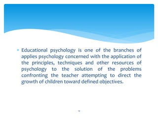  Educational psychology is one of the branches of
applies psychology concerned with the application of
the principles, techniques and other resources of
psychology to the solution of the problems
confronting the teacher attempting to direct the
growth of children toward defined objectives.
14
 