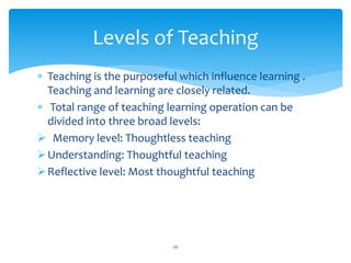  Teaching is the purposeful which influence learning .
Teaching and learning are closely related.
 Total range of teaching learning operation can be
divided into three broad levels:
 Memory level: Thoughtless teaching
Understanding: Thoughtful teaching
Reflective level: Most thoughtful teaching
20
Levels of Teaching
 