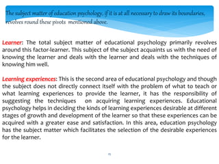 The subject matter of education psychology, if it is at all necessary to draw its boundaries,
revolves round these pivots mentioned above.
Learner: The total subject matter of educational psychology primarily revolves
around this factor-learner. This subject of the subject acquaints us with the need of
knowing the learner and deals with the learner and deals with the techniques of
knowing him well.
Learning experiences: This is the second area of educational psychology and though
the subject does not directly connect itself with the problem of what to teach or
what learning experiences to provide the learner, it has the responsibility of
suggesting the techniques on acquiring learning experiences. Educational
psychology helps in deciding the kinds of learning experiences desirable at different
stages of growth and development of the learner so that these experiences can be
acquired with a greater ease and satisfaction. In this area, education psychology
has the subject matter which facilitates the selection of the desirable experiences
for the learner.
25
 