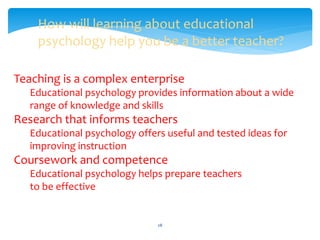 How will learning about educational
psychology help you be a better teacher?
Teaching is a complex enterprise
Educational psychology provides information about a wide
range of knowledge and skills
Research that informs teachers
Educational psychology offers useful and tested ideas for
improving instruction
Coursework and competence
Educational psychology helps prepare teachers
to be effective
28
 