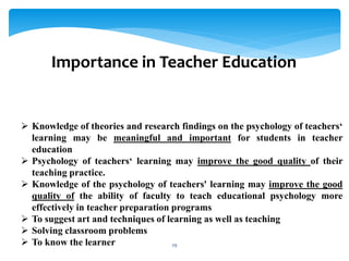 Knowledge of theories and research findings on the psychology of teachers‘
learning may be meaningful and important for students in teacher
education
 Psychology of teachers‘ learning may improve the good quality of their
teaching practice.
 Knowledge of the psychology of teachers' learning may improve the good
quality of the ability of faculty to teach educational psychology more
effectively in teacher preparation programs
 To suggest art and techniques of learning as well as teaching
 Solving classroom problems
 To know the learner
Importance in Teacher Education
29
 