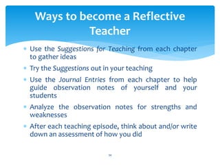  Use the Suggestions for Teaching from each chapter
to gather ideas
 Try the Suggestions out in your teaching
 Use the Journal Entries from each chapter to help
guide observation notes of yourself and your
students
 Analyze the observation notes for strengths and
weaknesses
 After each teaching episode, think about and/or write
down an assessment of how you did
Ways to become a Reflective
Teacher
34
 