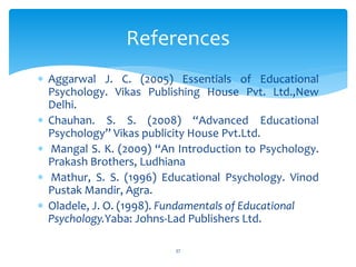  Aggarwal J. C. (2005) Essentials of Educational
Psychology. Vikas Publishing House Pvt. Ltd.,New
Delhi.
 Chauhan. S. S. (2008) “Advanced Educational
Psychology” Vikas publicity House Pvt.Ltd.
 Mangal S. K. (2009) “An Introduction to Psychology.
Prakash Brothers, Ludhiana
 Mathur, S. S. (1996) Educational Psychology. Vinod
Pustak Mandir, Agra.
 Oladele, J. O. (1998). Fundamentals of Educational
Psychology.Yaba: Johns-Lad Publishers Ltd.
References
37
 