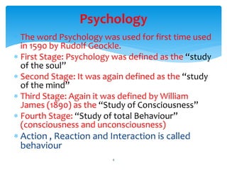 Psychology
 The word Psychology was used for first time used
in 1590 by Rudolf Geockle.
 First Stage: Psychology was defined as the “study
of the soul”
 Second Stage: It was again defined as the “study
of the mind”
 Third Stage: Again it was defined by William
James (1890) as the “Study of Consciousness”
 Fourth Stage: “Study of total Behaviour”
(consciousness and unconsciousness)
 Action , Reaction and Interaction is called
behaviour
4
 