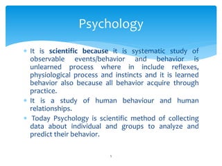  It is scientific because it is systematic study of
observable events/behavior and behavior is
unlearned process where in include reflexes,
physiological process and instincts and it is learned
behavior also because all behavior acquire through
practice.
 It is a study of human behaviour and human
relationships.
 Today Psychology is scientific method of collecting
data about individual and groups to analyze and
predict their behavior.
Psychology
5
 