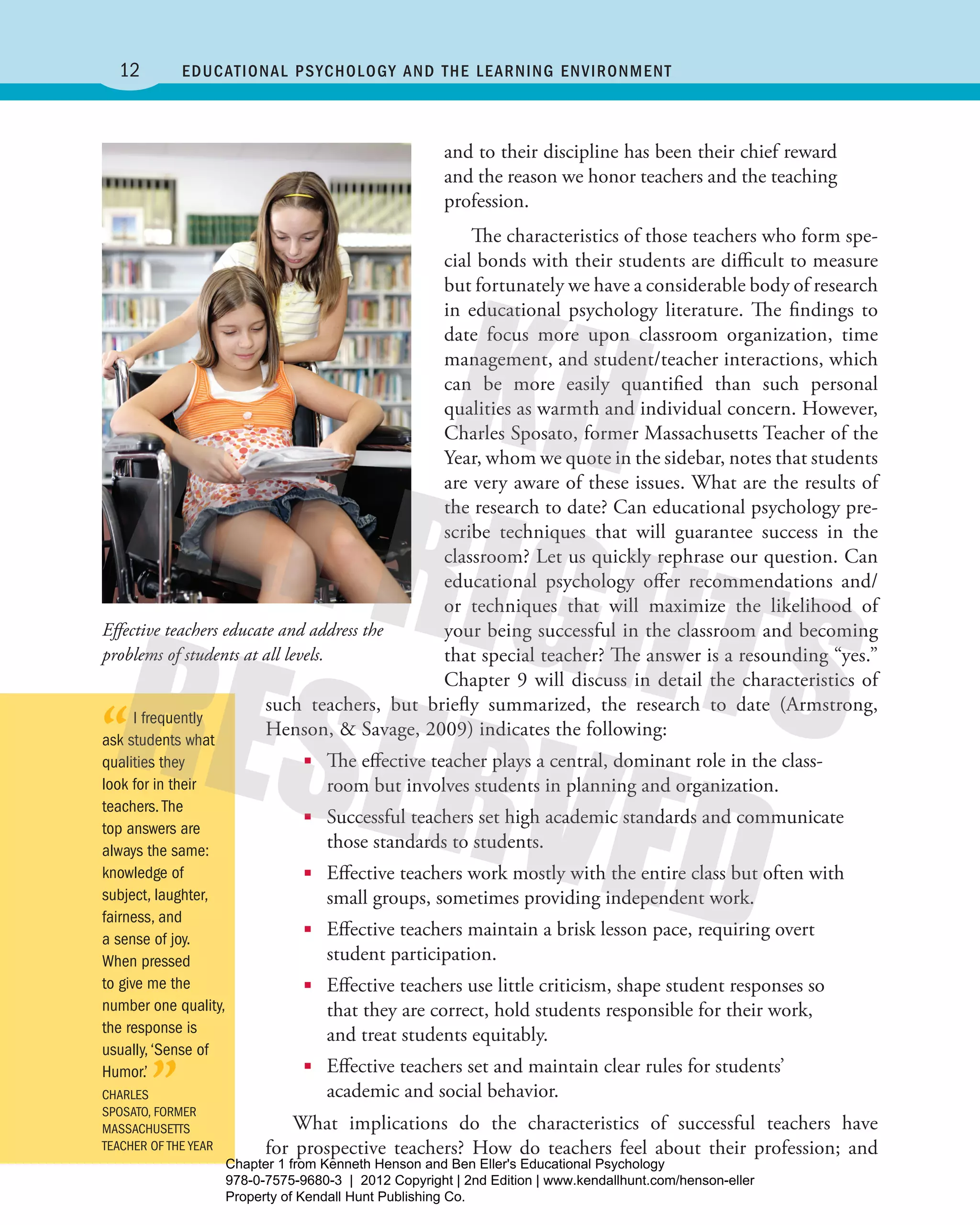12 Educational Psychology and the Learning Environment
and to their discipline has been their chief reward
and the reason we honor ­teachers and the teaching
profession.
The characteristics of those teachers who form spe-
cial bonds with their students are difficult to measure
but fortunately we have a considerable body of research
in educational psychology literature. The findings to
date focus more upon classroom organization, time
management, and student/teacher interactions, which
can be more easily quantified than such personal
qualities as warmth and individual concern. However,
Charles Sposato, former Massachusetts Teacher of the
Year, whom we quote in the sidebar, notes that students
are very aware of these issues. What are the results of
the research to date? Can educational psychology pre-
scribe techniques that will guarantee success in the
classroom? Let us quickly rephrase our question. Can
educational psychology offer ­recommendations and/
or techniques that will maximize the likelihood of
your being successful in the classroom and becoming
that special teacher? The answer is a resounding “yes.”
Chapter 9 will discuss in detail the characteristics of
such teachers, but briefly summarized, the research to date (Armstrong,
­Henson, & Savage, 2009) indicates the following:
■■ The effective teacher plays a central, dominant role in the class-
room but involves students in planning and organization.
■■ Successful teachers set high academic standards and communicate
those standards to students.
■■ Effective teachers work mostly with the entire class but often with
small groups, sometimes providing independent work.
■■ Effective teachers maintain a brisk lesson pace, requiring overt
­student participation.
■■ Effective teachers use little criticism, shape student responses so
that they are correct, hold students responsible for their work,
and treat students equitably.
■■ Effective teachers set and maintain clear rules for students’
­academic and social behavior.
What implications do the characteristics of successful teachers have
for prospective teachers? How do teachers feel about their profession; and
Effective teachers educate and address the
problems of students at all levels.
“I frequently
ask students what
qualities they
look for in their
teachers.The
top answers are
always the same:
knowledge of
subject, laughter,
fairness, and
a sense of joy.
When pressed
to give me the
number one quality,
the response is
usually,‘Sense of
Humor.’
”CHARLES
SPOSATO, FORMER
MASSACHUSETTS
TEACHER OF THE YEAR
Henson_Educational_Psychology02E_Ch01_Printer.indd 12 22/03/12 10:12 PM
Chapter 1 from Kenneth Henson and Ben Eller's Educational Psychology
978-0-7575-9680-3 | 2012 Copyright | 2nd Edition | www.kendallhunt.com/henson-eller
Property of Kendall Hunt Publishing Co.
 