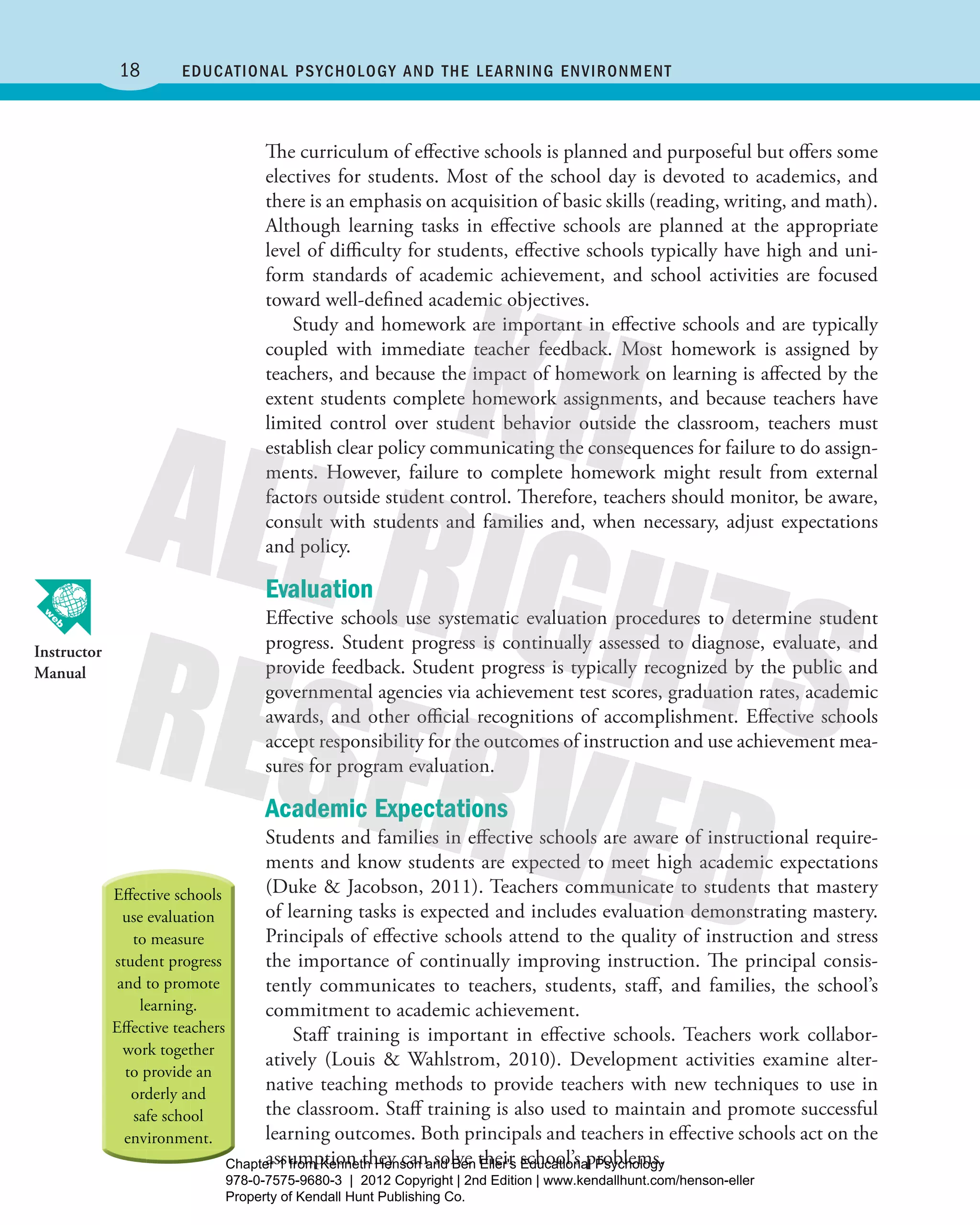 18 Educational Psychology and thE lEarning EnvironmEnt
The curriculum of effective schools is planned and purposeful but offers some
electives for students. Most of the school day is devoted to academics, and
there is an emphasis on acquisition of basic skills (reading, writing, and math).
Although learning tasks in effective schools are planned at the appropriate
level of difficulty for students, effective schools typically have high and uni-
form standards of academic achievement, and school activities are focused
toward well-defined academic objectives.
Study and homework are important in effective schools and are typically
coupled with immediate teacher feedback. Most homework is assigned by
teachers, and because the impact of homework on learning is affected by the
extent students complete homework assignments, and because teachers have
limited control over student behavior outside the classroom, teachers must
establish clear policy communicating the consequences for failure to do assign-
ments. However, failure to complete homework might result from external
factors outside student control. Therefore, teachers should monitor, be aware,
consult with students and families and, when necessary, adjust expectations
and policy.
Evaluation
Effective schools use systematic evaluation procedures to determine student
progress. Student progress is continually assessed to diagnose, evaluate, and
provide feedback. Student progress is typically recognized by the public and
governmental agencies via achievement test scores, graduation rates, academic
awards, and other official recognitions of accomplishment. Effective schools
accept responsibility for the outcomes of instruction and use achievement mea-
sures for program evaluation.
Academic Expectations
Students and families in effective schools are aware of instructional require-
ments and know students are expected to meet high academic expectations
(Duke & Jacobson, 2011). Teachers communicate to students that mastery
of learning tasks is expected and includes evaluation demonstrating mastery.
Principals of effective schools attend to the quality of instruction and stress
the importance of continually improving instruction. The principal consis-
tently communicates to teachers, students, staff, and families, the school’s
commitment to academic achievement.
Staff training is important in effective schools. Teachers work collabor-
atively (Louis & Wahlstrom, 2010). Development activities examine alter-
native teaching methods to provide teachers with new techniques to use in
the classroom. Staff training is also used to maintain and promote successful
learning outcomes. Both principals and teachers in effective schools act on the
assumption they can solve their school’s problems.
Instructor
Manual
Henson_Educational_Psychology02E_Ch01_Printer.indd 18 22/03/12 10:12 PM
Chapter 1 from Kenneth Henson and Ben Eller's Educational Psychology
978-0-7575-9680-3 | 2012 Copyright | 2nd Edition | www.kendallhunt.com/henson-eller
Property of Kendall Hunt Publishing Co.
 