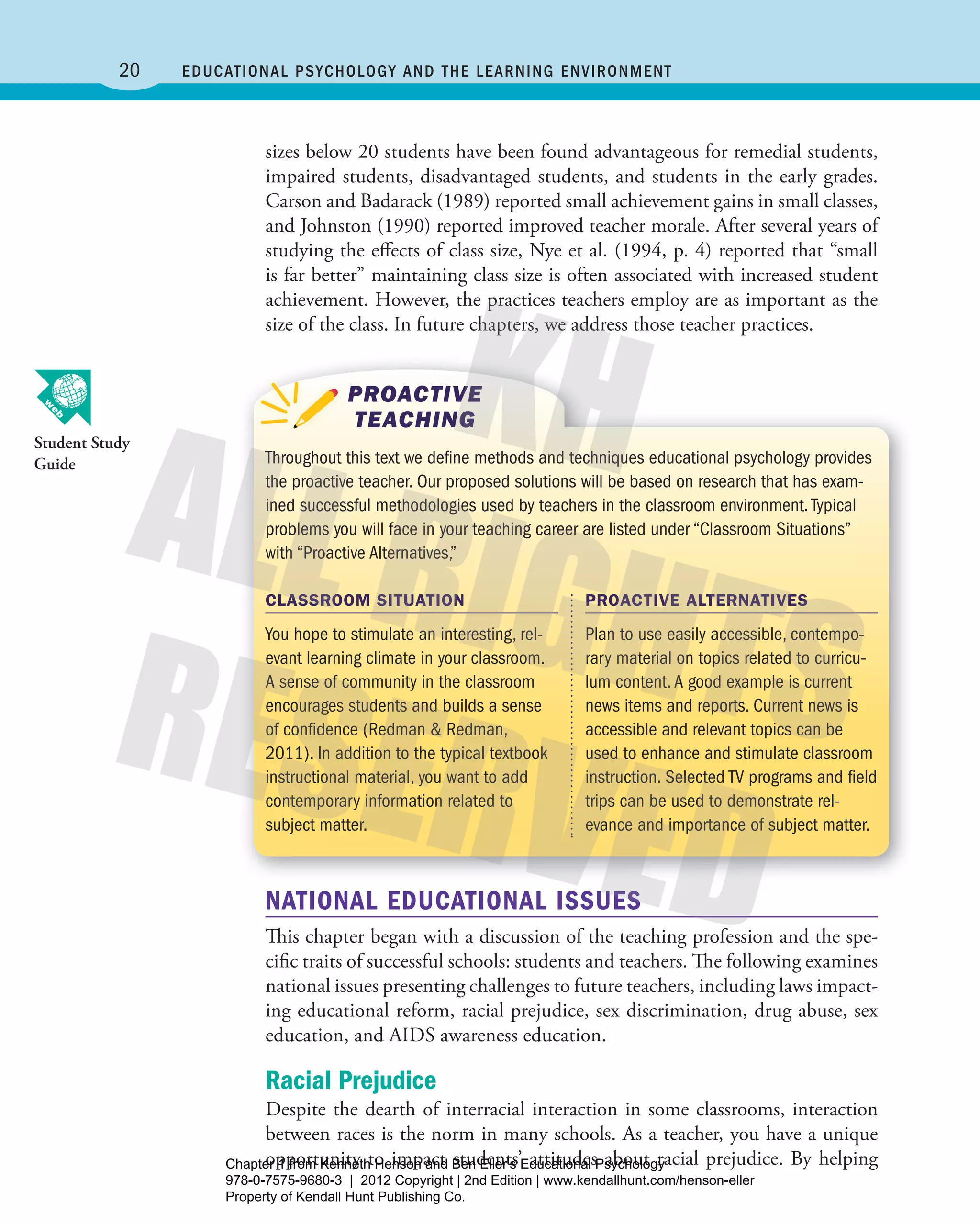 20 Educational Psychology and thE lEarning EnvironmEnt
sizes below 20 students have been found advantageous for remedial students,
impaired students, disadvantaged students, and students in the early grades.
Carson and Badarack (1989) reported small achievement gains in small classes,
and Johnston (1990) reported improved teacher morale. After several years of
studying the effects of class size, Nye et al. (1994, p. 4) reported that “small
is far better” maintaining class size is often associated with increased student
achievement. However, the practices teachers employ are as important as the
size of the class. In future chapters, we address those teacher practices.
Throughout this text we define methods and techniques educational psychology provides
the proactive teacher. our proposed solutions will be based on research that has exam-
ined successful methodologies used by teachers in the classroom environment.Typical
problems you will face in your teaching career are listed under “classroom Situations”
with “Proactive Alternatives,”
PROACTIVE
TEACHING
CLASSROOM SITUATION
You hope to stimulate an interesting, rel-
evant learning climate in your classroom.
A sense of community in the classroom
encourages students and builds a sense
of confidence (redman & redman,
2011). In addition to the typical textbook
instructional material, you want to add
contemporary information related to
subject matter.
PROACTIVE ALTERNATIVES
Plan to use easily accessible, contempo-
rary material on topics related to curricu-
lum content.A good example is current
news items and reports. current news is
accessible and relevant topics can be
used to enhance and stimulate classroom
instruction. Selected TV programs and field
trips can be used to demonstrate rel-
evance and importance of subject matter.
NATIONAL EDUCATIONAL ISSUES
This chapter began with a discussion of the teaching profession and the spe-
cific traits of successful schools: students and teachers. The following examines
national issues presenting challenges to future teachers, including laws impact-
ing educational reform, racial prejudice, sex discrimination, drug abuse, sex
education, and AIDS awareness education.
Racial Prejudice
Despite the dearth of interracial interaction in some classrooms, interaction
between races is the norm in many schools. As a teacher, you have a unique
opportunity to impact students’ attitudes about racial prejudice. By helping
Student Study
Guide
Henson_Educational_Psychology02E_Ch01_Printer.indd 20 22/03/12 10:13 PM
Chapter 1 from Kenneth Henson and Ben Eller's Educational Psychology
978-0-7575-9680-3 | 2012 Copyright | 2nd Edition | www.kendallhunt.com/henson-eller
Property of Kendall Hunt Publishing Co.
 
