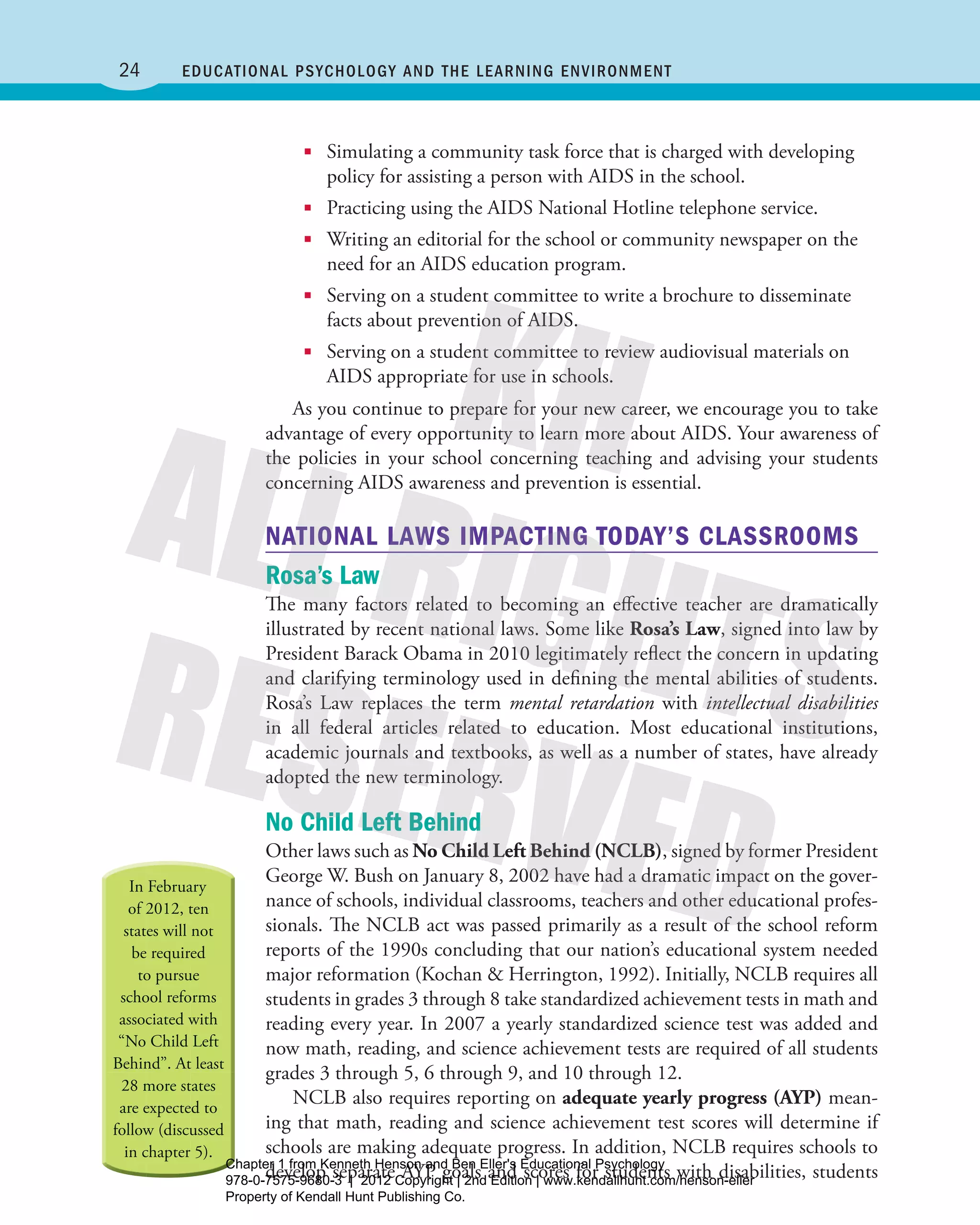 24 Educational Psychology and thE lEarning EnvironmEnt
■■ Simulating a community task force that is charged with developing
policy for assisting a person with AIDS in the school.
■■ Practicing using the AIDS National Hotline telephone service.
■■ Writing an editorial for the school or community newspaper on the
need for an AIDS education program.
■■ Serving on a student committee to write a brochure to disseminate
facts about prevention of AIDS.
■■ Serving on a student committee to review audiovisual materials on
AIDS appropriate for use in schools.
As you continue to prepare for your new career, we encourage you to take
advantage of every opportunity to learn more about AIDS. Your awareness of
the policies in your school concerning teaching and advising your students
concerning AIDS awareness and prevention is essential.
NATIONAL LAWS IMPACTING TODAY’S CLASSROOMS
Rosa’s Law
The many factors related to becoming an effective teacher are dramatically
illustrated by recent national laws. Some like Rosa’s Law, signed into law by
President Barack Obama in 2010 legitimately reflect the concern in updating
and clarifying terminology used in defining the mental abilities of students.
Rosa’s Law replaces the term mental retardation with intellectual disabilities
in all federal articles related to education. Most educational institutions,
academic journals and textbooks, as well as a number of states, have already
adopted the new terminology.
No Child Left behind
Other laws such as No Child Left Behind (NCLB), signed by former President
George W. Bush on January 8, 2002 have had a dramatic impact on the gover-
nance of schools, individual classrooms, teachers and other educational profes-
sionals. The NCLB act was passed primarily as a result of the school reform
reports of the 1990s concluding that our nation’s educational system needed
major reformation (Kochan & Herrington, 1992). Initially, NCLB requires all
students in grades 3 through 8 take standardized achievement tests in math and
reading every year. In 2007 a yearly standardized science test was added and
now math, reading, and science achievement tests are required of all students
grades 3 through 5, 6 through 9, and 10 through 12.
NCLB also requires reporting on adequate yearly progress (AYP) mean-
ing that math, reading and science achievement test scores will determine if
schools are making adequate progress. In addition, NCLB requires schools to
develop separate AYP goals and scores for students with disabilities, students
Henson_Educational_Psychology02E_Ch01_Printer.indd 24 22/03/12 10:13 PM
Chapter 1 from Kenneth Henson and Ben Eller's Educational Psychology
978-0-7575-9680-3 | 2012 Copyright | 2nd Edition | www.kendallhunt.com/henson-eller
Property of Kendall Hunt Publishing Co.
 