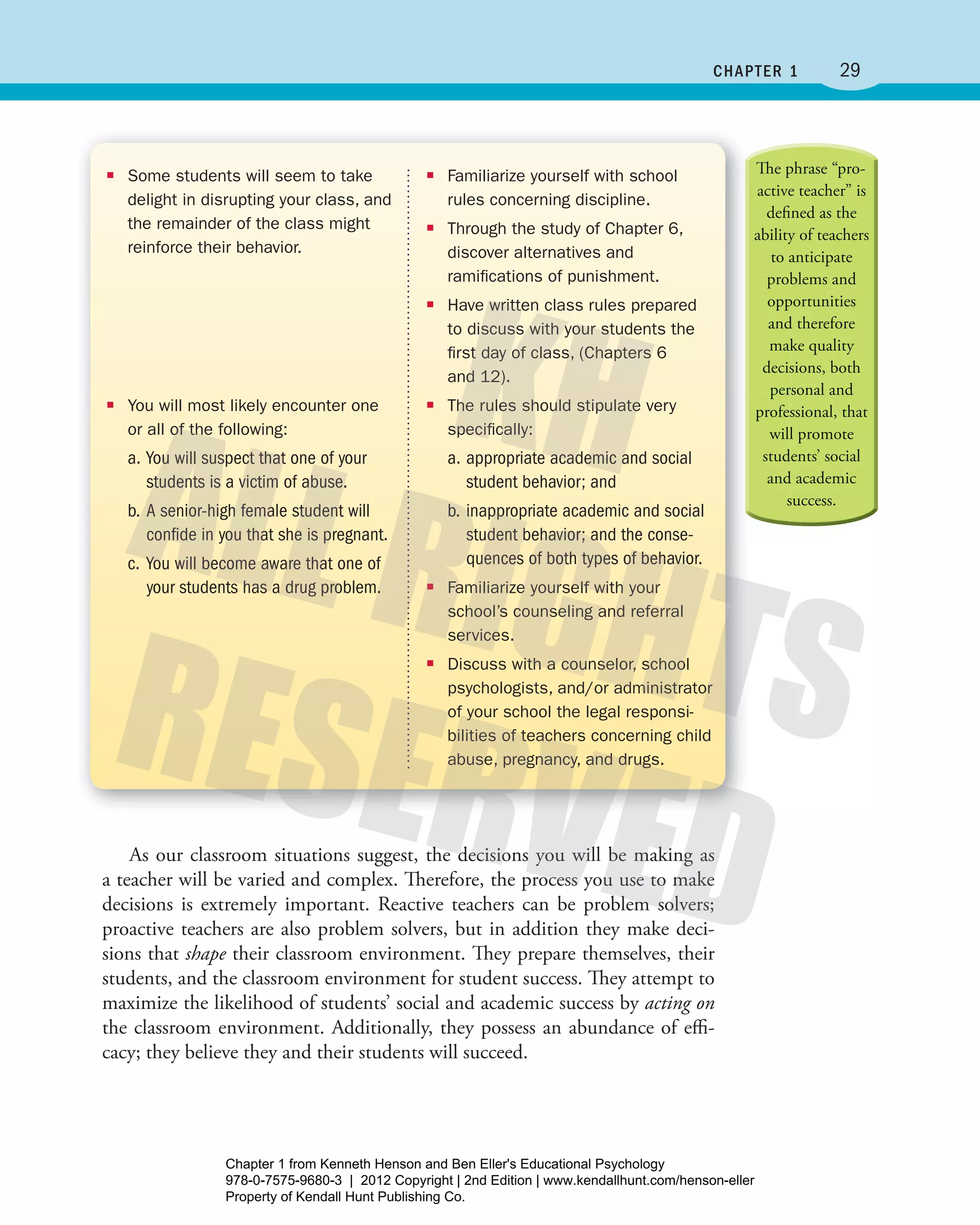 29chaPtEr 1
As our classroom situations suggest, the decisions you will be making as
a teacher will be varied and complex. Therefore, the process you use to make
decisions is extremely important. Reactive teachers can be problem solvers;
proactive teachers are also problem solvers, but in addition they make deci-
sions that shape their classroom environment. They prepare themselves, their
students, and the classroom environment for student success. They attempt to
maximize the likelihood of students’ social and academic success by acting on
the classroom environment. Additionally, they possess an abundance of effi-
cacy; they believe they and their students will succeed.
■■ Familiarize yourself with school
rules concerning discipline.
■■ Through the study of Chapter 6,
discover alternatives and
ramiﬁcations of punishment.
■■ Have written class rules prepared
to discuss with your students the
ﬁrst day of class, (Chapters 6
and 12).
■■ The rules should stipulate very
speciﬁcally:
a. appropriate academic and social
student behavior; and
b. inappropriate academic and social
student behavior; and the conse-
quences of both types of behavior.
■■ Familiarize yourself with your
school’s counseling and referral
services.
■■ Discuss with a counselor, school
psychologists, and/or administrator
of your school the legal responsi-
bilities of teachers concerning child
abuse, pregnancy, and drugs.
■■ Some students will seem to take
delight in disrupting your class, and
the remainder of the class might
reinforce their behavior.
■■ You will most likely encounter one
or all of the following:
a. You will suspect that one of your
students is a victim of abuse.
b. A senior-high female student will
confide in you that she is pregnant.
c. You will become aware that one of
your students has a drug problem.
Henson_Educational_Psychology02E_Ch01_Printer.indd 29 22/03/12 10:13 PM
Chapter 1 from Kenneth Henson and Ben Eller's Educational Psychology
978-0-7575-9680-3 | 2012 Copyright | 2nd Edition | www.kendallhunt.com/henson-eller
Property of Kendall Hunt Publishing Co.
 