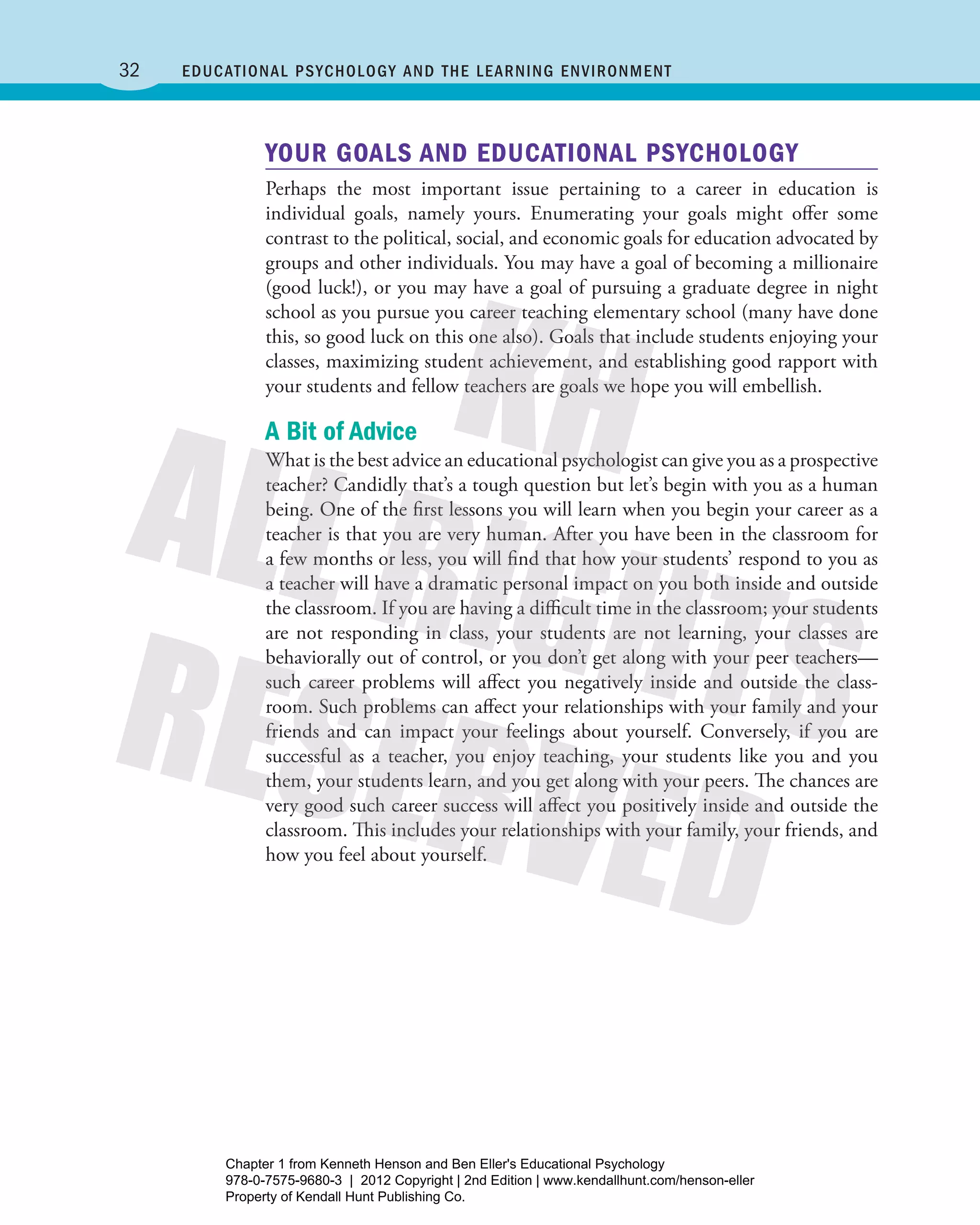 32 Educational Psychology and the Learning Environment
YOUR GOALS AND EDUCATIONAL PSYCHOLOGY
Perhaps the most important issue pertaining to a career in education is
­individual goals, namely yours. Enumerating your goals might offer some
­contrast to the political, social, and economic goals for education advocated by
groups and other individuals. You may have a goal of becoming a millionaire
(good luck!), or you may have a goal of pursuing a graduate degree in night
school as you pursue you career teaching elementary school (many have done
this, so good luck on this one also). Goals that include students enjoying your
classes, maximizing student achievement, and establishing good rapport with
your students and fellow teachers are goals we hope you will embellish.
A Bit of Advice
What is the best advice an educational psychologist can give you as a ­prospective
teacher? Candidly that’s a tough question but let’s begin with you as a human
being. One of the first lessons you will learn when you begin your career as a
teacher is that you are very human. After you have been in the classroom for
a few months or less, you will find that how your students’ respond to you as
a teacher will have a dramatic personal impact on you both inside and outside
the classroom. If you are having a difficult time in the classroom; your students
are not responding in class, your students are not learning, your classes are
behaviorally out of control, or you don’t get along with your peer ­teachers—
such career problems will affect you negatively inside and outside the class-
room. Such problems can affect your relationships with your family and your
friends and can impact your feelings about yourself. Conversely, if you are
successful as a teacher, you enjoy teaching, your students like you and you
them, your students learn, and you get along with your peers. The chances are
very good such career success will affect you positively inside and outside the
classroom. This includes your relationships with your family, your friends, and
how you feel about yourself.
Henson_Educational_Psychology02E_Ch01_Printer.indd 32 22/03/12 10:13 PM
Chapter 1 from Kenneth Henson and Ben Eller's Educational Psychology
978-0-7575-9680-3 | 2012 Copyright | 2nd Edition | www.kendallhunt.com/henson-eller
Property of Kendall Hunt Publishing Co.
 