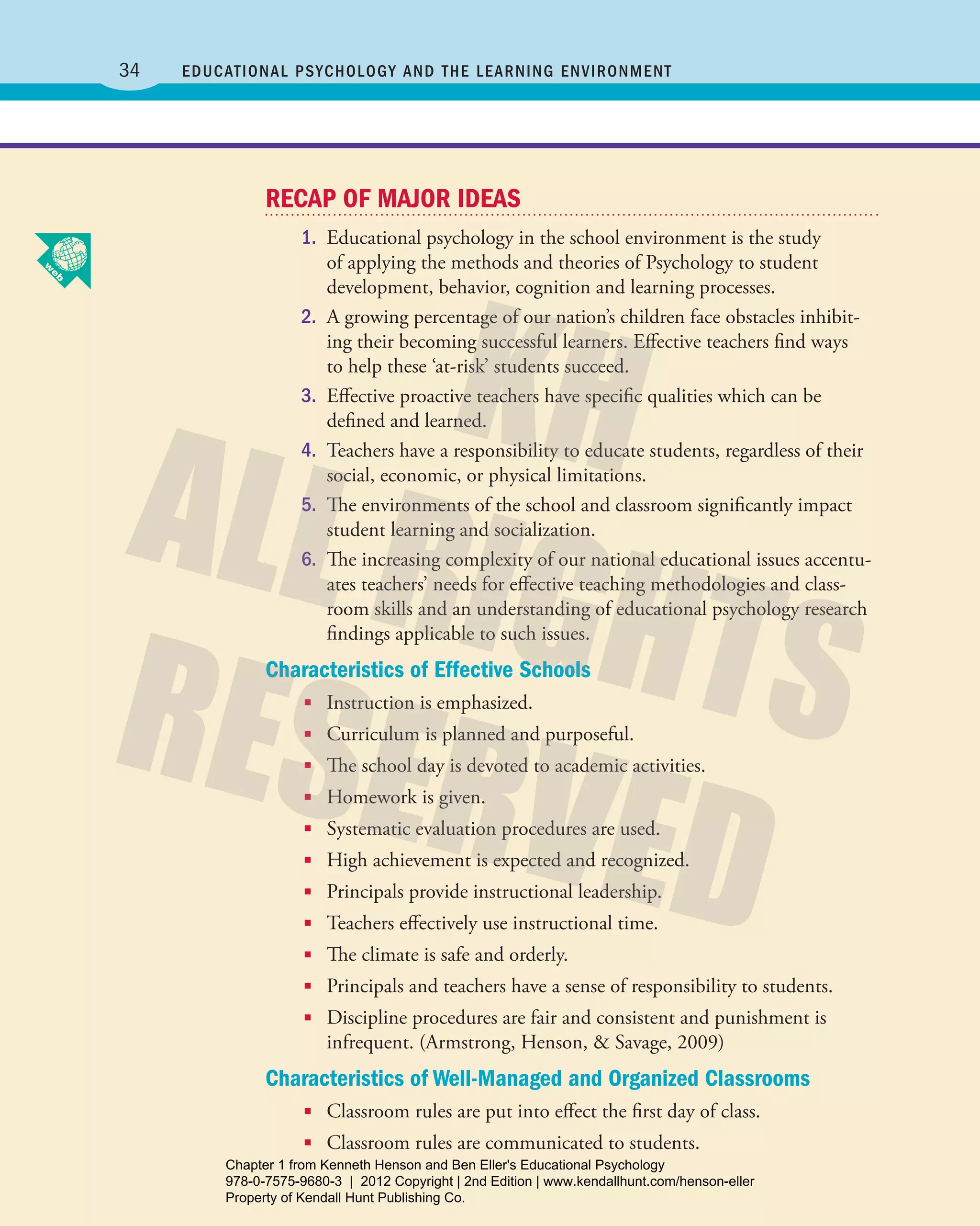 34 Educational Psychology and the Learning Environment
RECAP OF MAJOR IDEAS
1.	 Educational psychology in the school environment is the study
of applying the methods and theories of Psychology to student
­development, behavior, cognition and learning processes.
2.	 A growing percentage of our nation’s children face obstacles inhibit-
ing their becoming successful learners. Effective teachers find ways
to help these ‘at-risk’ students succeed.
3.	 Effective proactive teachers have specific qualities which can be
defined and learned.
4.	 Teachers have a responsibility to educate students, regardless of their
social, economic, or physical limitations.
5.	 The environments of the school and classroom significantly impact
student learning and socialization.
6.	 The increasing complexity of our national educational issues accentu-
ates teachers’ needs for effective teaching methodologies and class-
room skills and an understanding of educational psychology research
findings applicable to such issues.
Characteristics of Effective Schools
■■ Instruction is emphasized.
■■ Curriculum is planned and purposeful.
■■ The school day is devoted to academic activities.
■■ Homework is given.
■■ Systematic evaluation procedures are used.
■■ High achievement is expected and recognized.
■■ Principals provide instructional leadership.
■■ Teachers effectively use instructional time.
■■ The climate is safe and orderly.
■■ Principals and teachers have a sense of responsibility to students.
■■ Discipline procedures are fair and consistent and punishment is
­infrequent. (Armstrong, Henson, & Savage, 2009)
Characteristics of Well-Managed and Organized Classrooms
■■ Classroom rules are put into effect the first day of class.
■■ Classroom rules are communicated to students.
Henson_Educational_Psychology02E_Ch01_Printer.indd 34 22/03/12 10:13 PM
Chapter 1 from Kenneth Henson and Ben Eller's Educational Psychology
978-0-7575-9680-3 | 2012 Copyright | 2nd Edition | www.kendallhunt.com/henson-eller
Property of Kendall Hunt Publishing Co.
 